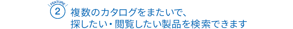 [FEATURE2]複数のカタログをまたいで、
探したい・閲覧したい製品を検索できます