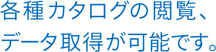 各種カタログの閲覧、データ取得が可能です。