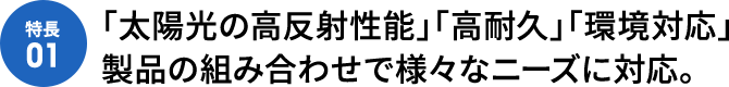 [特徴01]「太陽光の高反射性能」「高耐久」「環境対応」製品の組み合わせで様々なニーズに対応。