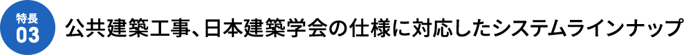 [特徴03]公共建築工事、日本建築学会の仕様に対応したシステムラインナップ