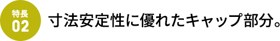 寸法安定性に優れたキャップ部分。