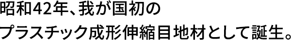 昭和42年、我が国初のプラスチック成形伸縮目地材として誕生。