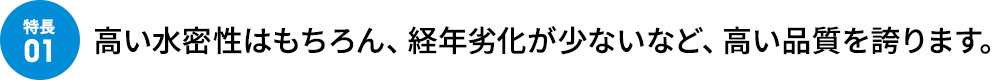 高い水密性はもちろん、経年劣化が少ないなど、高い品質を誇ります。