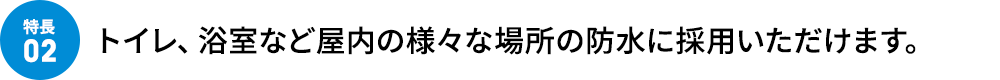 トイレ、浴室など屋内の様々な場所の防水に採用いただけます。