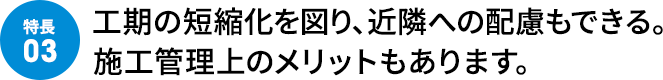工期の短縮化を図り、近隣への配慮もできる。施工管理上のメリットもあります。