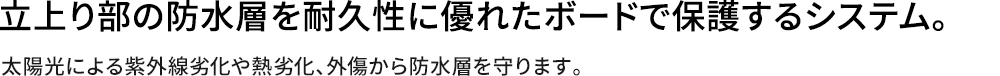 立上り部の防水層を耐久性に優れたボードで保護するシステム。太陽光による紫外線劣化や熱劣化、外傷から防水層を守ります。