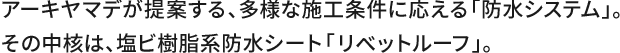 アーキヤマデが提案する、多様な施工条件に応える「防水システム」。その中核は、塩ビ樹脂系防水シート「リベットルーフ」。