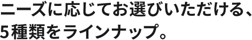 ニーズに応じてお選びいただける、5種類をラインナップ。