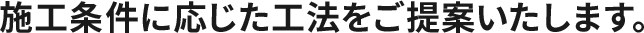 施工条件に応じた工法をご提案いたします。