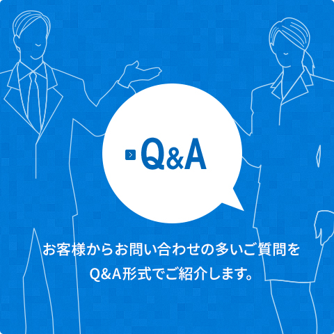 【Q&A】 お客様からお問い合わせの多いご質問をQ&A形式でご紹介します。