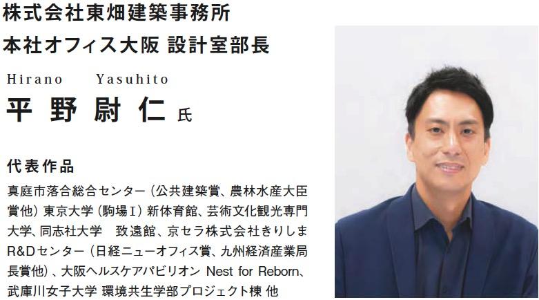 株式会社東畑建築事務所 本社オフィス大阪 設計室部長 平野尉仁氏 代表作:真庭市落合総合センター(公共建築賞、農林水産大臣 賞他)東京大学(駒場Ⅰ)新体育館、芸術文化観光専門 大学、同志社大学 致遠館、京セラ株式会社きりしま R&Dセンター(日経ニューオフィス賞、九州経済産業局長賞他)、大阪ヘルスケアパビリオン Nest for Reborn、武庫川女子大学 環境共生学部プロジェクト棟 他